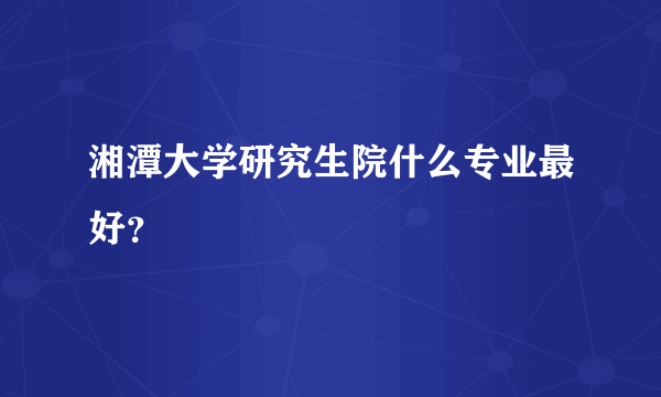 湘潭大学研究生院什么专业最好？