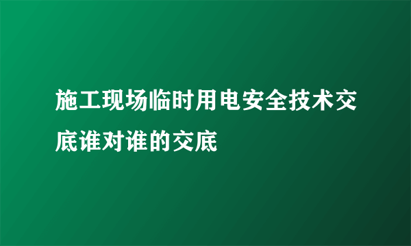 施工现场临时用电安全技术交底谁对谁的交底