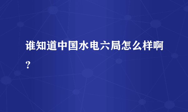 谁知道中国水电六局怎么样啊？