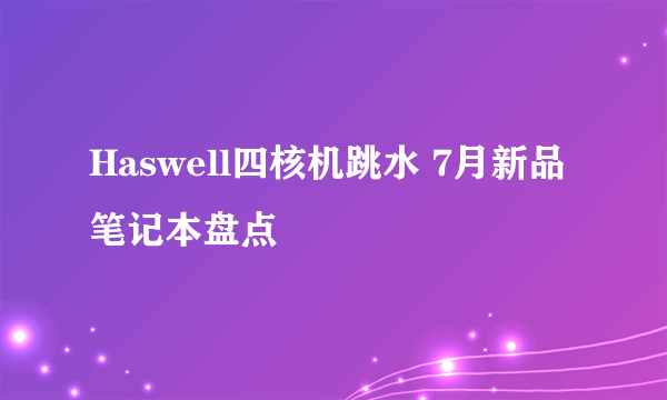 Haswell四核机跳水 7月新品笔记本盘点