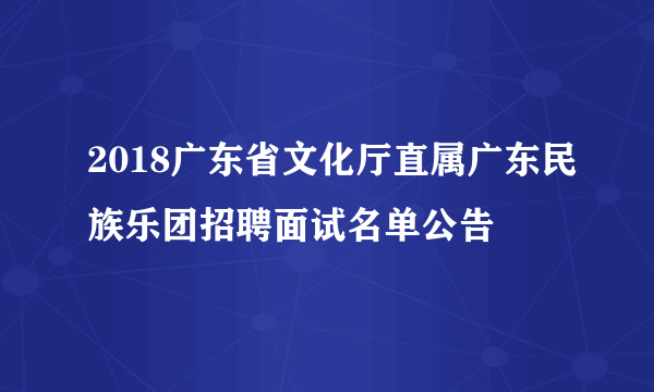 2018广东省文化厅直属广东民族乐团招聘面试名单公告