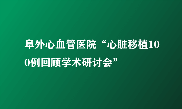 阜外心血管医院“心脏移植100例回顾学术研讨会”