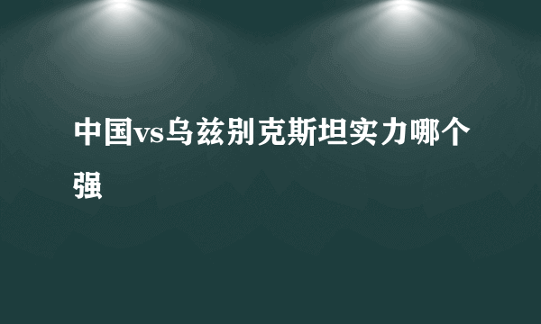 中国vs乌兹别克斯坦实力哪个强