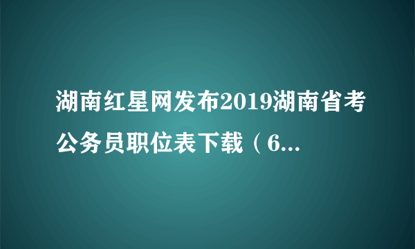 湖南红星网发布2019湖南省考公务员职位表下载（6522人）