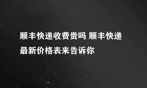 顺丰快递收费贵吗 顺丰快递最新价格表来告诉你