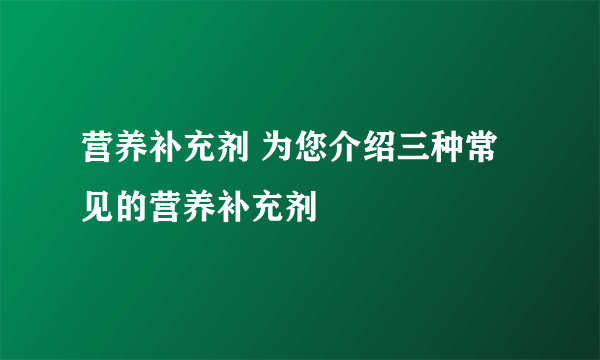 营养补充剂 为您介绍三种常见的营养补充剂