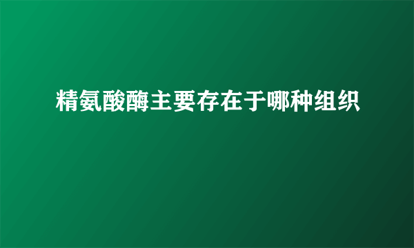 精氨酸酶主要存在于哪种组织