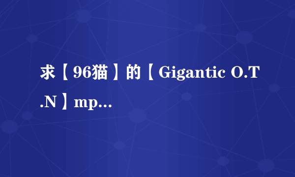 求【96猫】的【Gigantic O.T.N】mp3格式....弟弟也可以(´・ω・`)