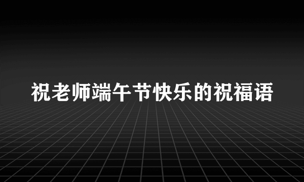 祝老师端午节快乐的祝福语