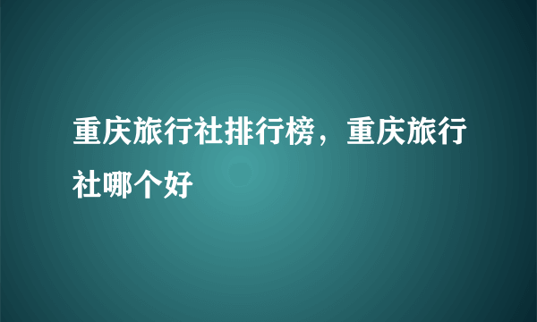 重庆旅行社排行榜，重庆旅行社哪个好