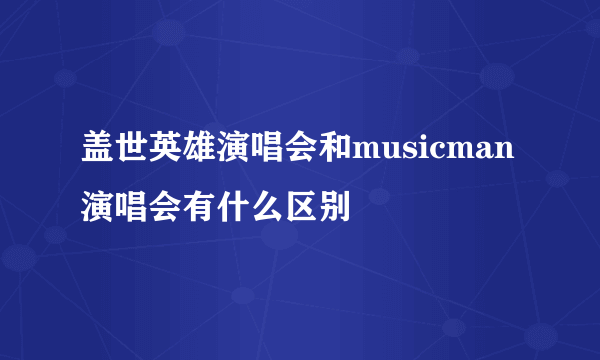 盖世英雄演唱会和musicman演唱会有什么区别