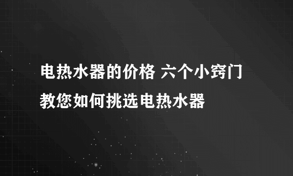 电热水器的价格 六个小窍门教您如何挑选电热水器