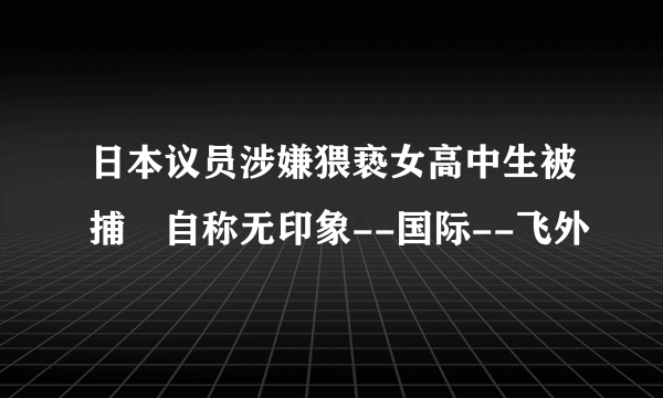 日本议员涉嫌猥亵女高中生被捕 自称无印象--国际--飞外