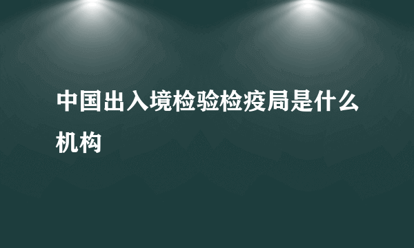中国出入境检验检疫局是什么机构