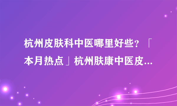 杭州皮肤科中医哪里好些？「本月热点」杭州肤康中医皮肤病医院（2023年热搜）杭州肤康皮肤病医院看牛皮癣怎么样好不好？