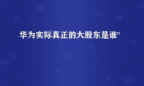 华为实际真正的大股东是谁