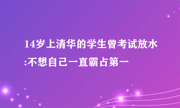 14岁上清华的学生曾考试放水:不想自己一直霸占第一