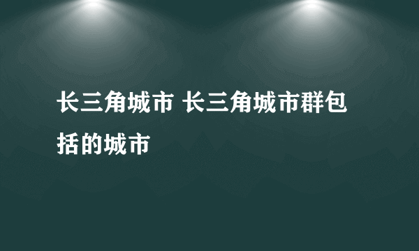 长三角城市 长三角城市群包括的城市