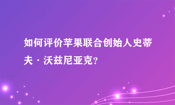 如何评价苹果联合创始人史蒂夫·沃兹尼亚克？