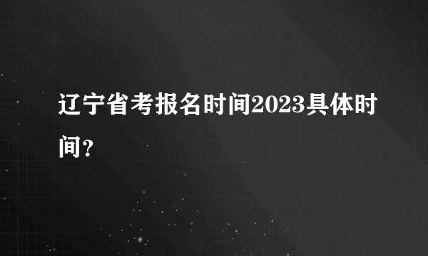 辽宁省考报名时间2023具体时间？