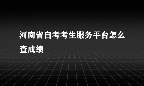 河南省自考考生服务平台怎么查成绩