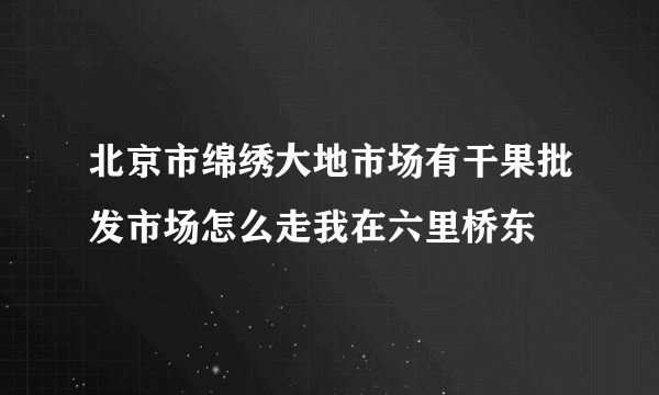 北京市绵绣大地市场有干果批发市场怎么走我在六里桥东