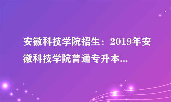 安徽科技学院招生：2019年安徽科技学院普通专升本招生简章