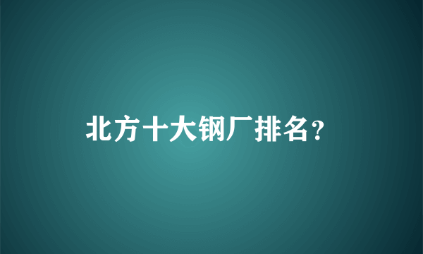 北方十大钢厂排名？
