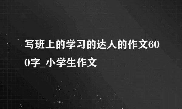 写班上的学习的达人的作文600字_小学生作文