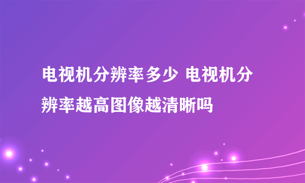 电视机分辨率多少 电视机分辨率越高图像越清晰吗