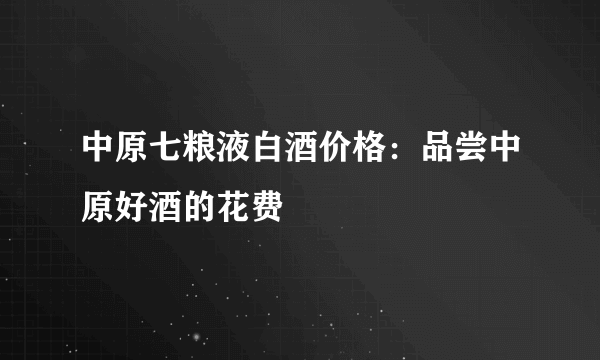 中原七粮液白酒价格：品尝中原好酒的花费