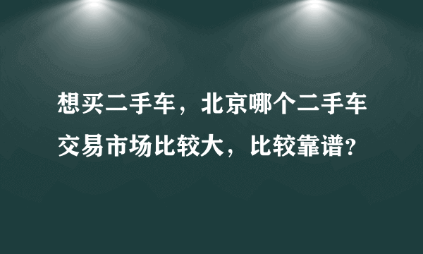 想买二手车，北京哪个二手车交易市场比较大，比较靠谱？