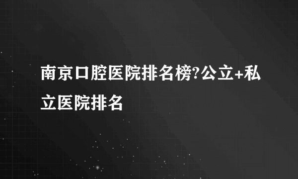 南京口腔医院排名榜?公立+私立医院排名