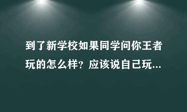 到了新学校如果同学问你王者玩的怎么样？应该说自己玩的菜还是一般或者实话实说？