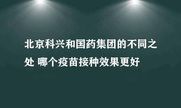 北京科兴和国药集团的不同之处 哪个疫苗接种效果更好