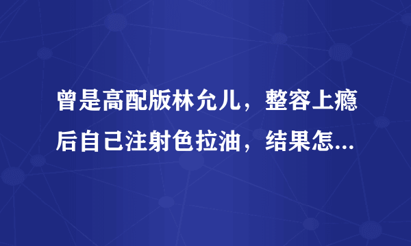曾是高配版林允儿，整容上瘾后自己注射色拉油，结果怎么样了呢？