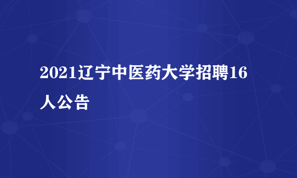 2021辽宁中医药大学招聘16人公告
