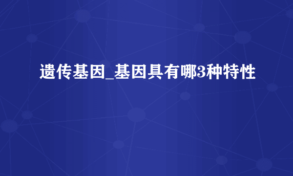 遗传基因_基因具有哪3种特性