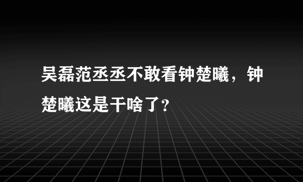 吴磊范丞丞不敢看钟楚曦，钟楚曦这是干啥了？