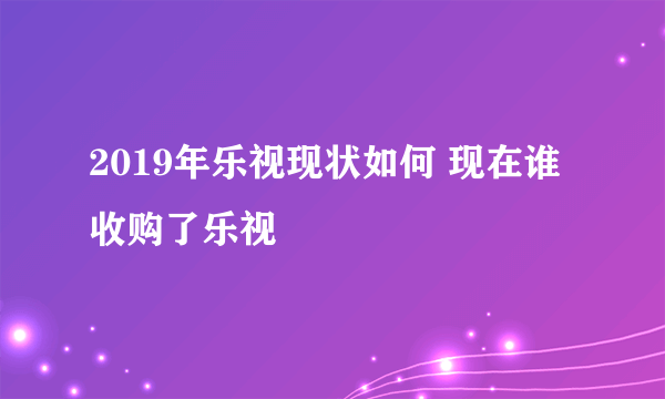 2019年乐视现状如何 现在谁收购了乐视