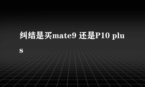 纠结是买mate9 还是P10 plus