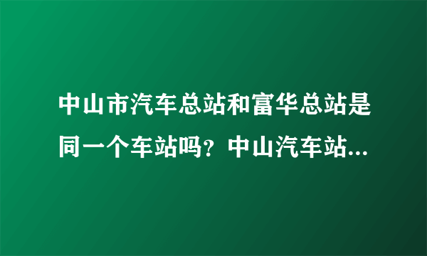 中山市汽车总站和富华总站是同一个车站吗？中山汽车站又是那里呀？