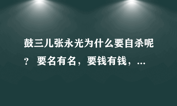 鼓三儿张永光为什么要自杀呢？ 要名有名，要钱有钱，身体又没有疾病！ 干嘛要死？