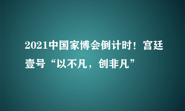 2021中国家博会倒计时！宫廷壹号“以不凡，创非凡”