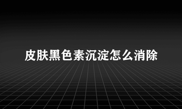 皮肤黑色素沉淀怎么消除