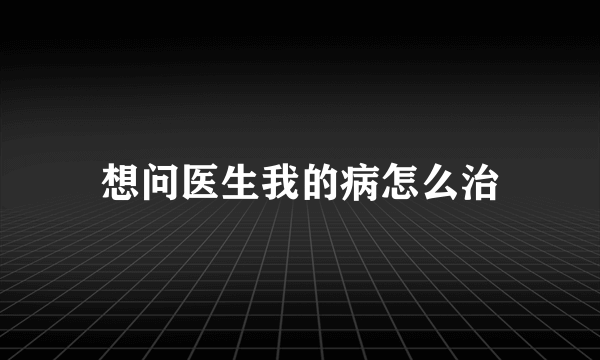 想问医生我的病怎么治