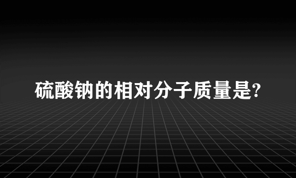 硫酸钠的相对分子质量是?