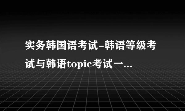 实务韩国语考试-韩语等级考试与韩语topic考试一样？韩语？