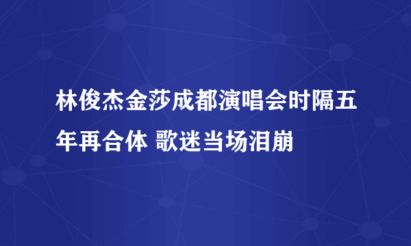 林俊杰金莎成都演唱会时隔五年再合体 歌迷当场泪崩