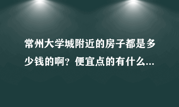 常州大学城附近的房子都是多少钱的啊？便宜点的有什么地方的啊？